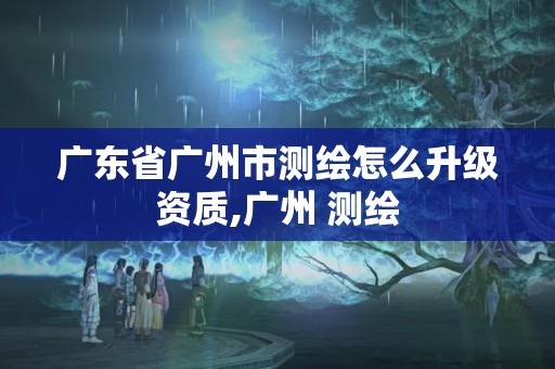 广东省广州市测绘怎么升级资质,广州 测绘