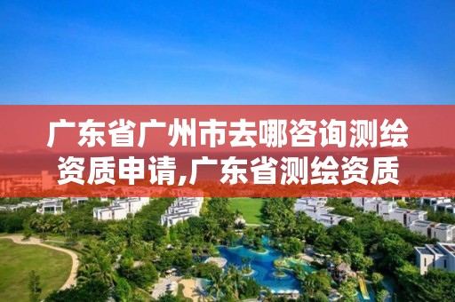 广东省广州市去哪咨询测绘资质申请,广东省测绘资质办理流程。