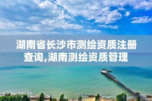 湖南省长沙市测绘资质注册查询,湖南测绘资质管理