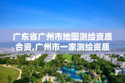 广东省广州市地图测绘资质合资,广州市一家测绘资质单位