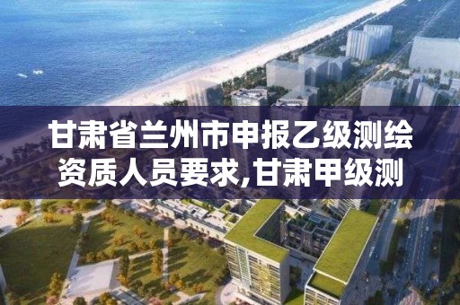 甘肃省兰州市申报乙级测绘资质人员要求,甘肃甲级测绘单位