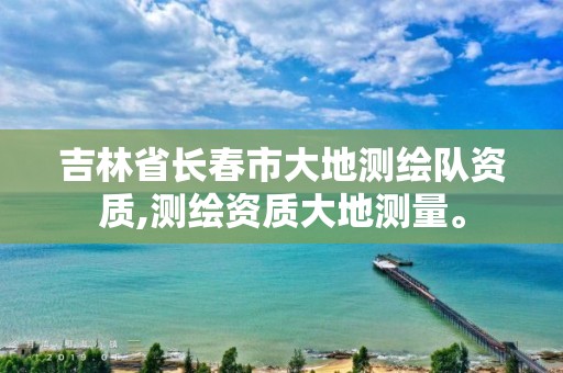 吉林省长春市大地测绘队资质,测绘资质大地测量。