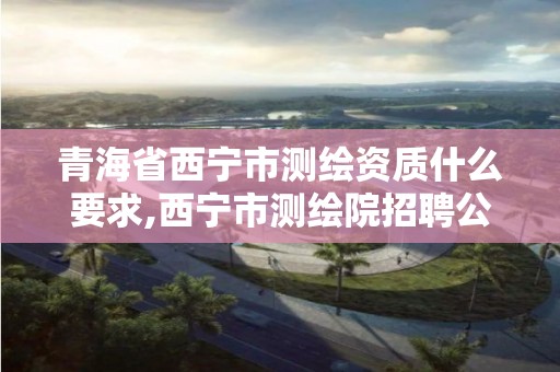 青海省西宁市测绘资质什么要求,西宁市测绘院招聘公示