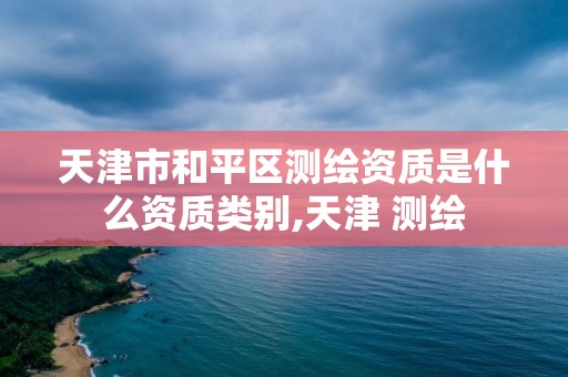 天津市和平区测绘资质是什么资质类别,天津 测绘