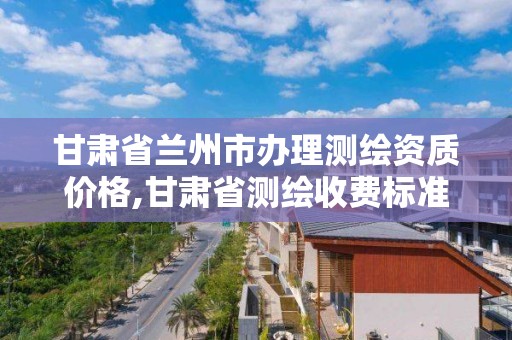 甘肃省兰州市办理测绘资质价格,甘肃省测绘收费标准