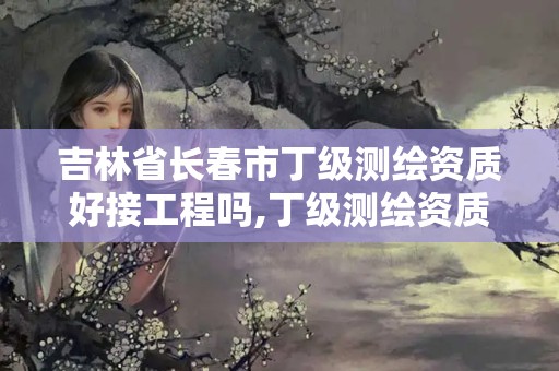 吉林省长春市丁级测绘资质好接工程吗,丁级测绘资质有效期为什么那么短。