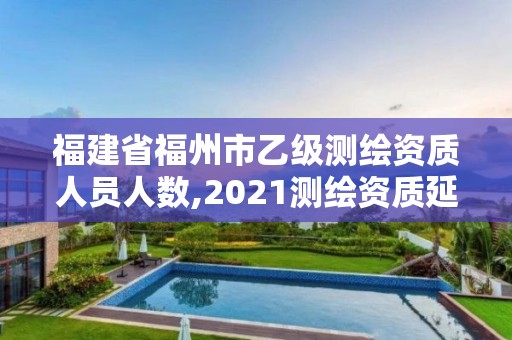 福建省福州市乙级测绘资质人员人数,2021测绘资质延期公告福建省。