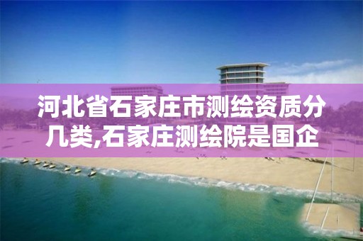 河北省石家庄市测绘资质分几类,石家庄测绘院是国企吗