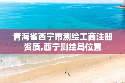 青海省西宁市测绘工商注册资质,西宁测绘局位置