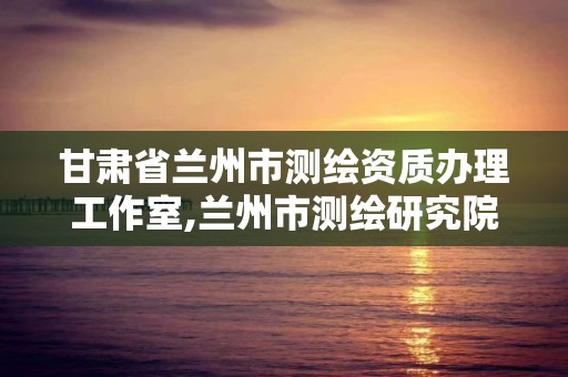 甘肃省兰州市测绘资质办理工作室,兰州市测绘研究院改企了吗。