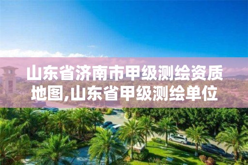 山东省济南市甲级测绘资质地图,山东省甲级测绘单位多少家