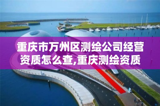 重庆市万州区测绘公司经营资质怎么查,重庆测绘资质查询。