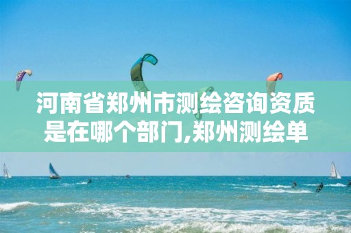 河南省郑州市测绘咨询资质是在哪个部门,郑州测绘单位