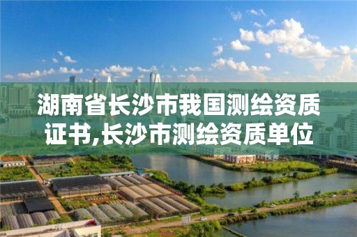 湖南省长沙市我国测绘资质证书,长沙市测绘资质单位名单