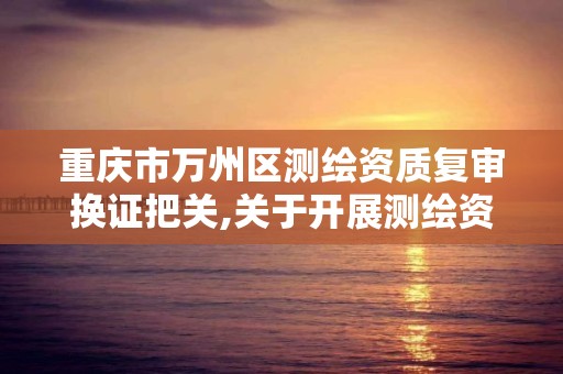 重庆市万州区测绘资质复审换证把关,关于开展测绘资质复审换证工作的通知