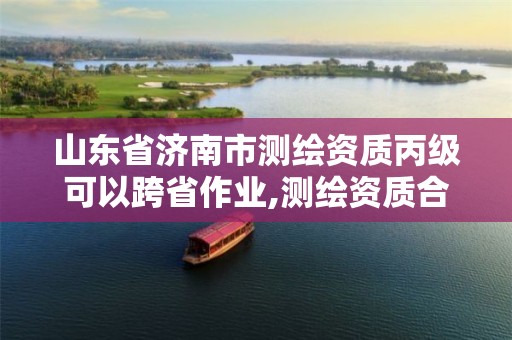 山东省济南市测绘资质丙级可以跨省作业,测绘资质合并后,丙级测绘资质怎么办。