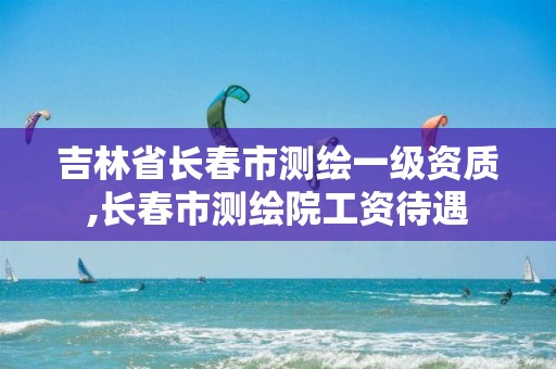 吉林省长春市测绘一级资质,长春市测绘院工资待遇