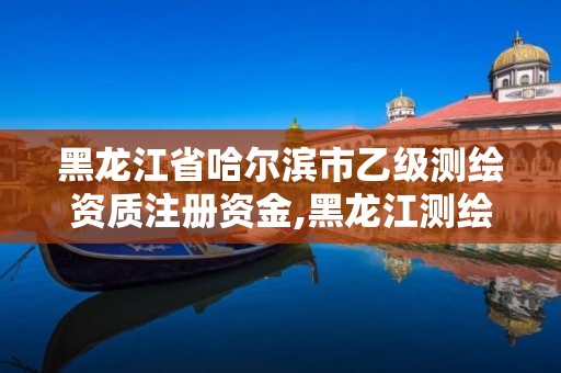 黑龙江省哈尔滨市乙级测绘资质注册资金,黑龙江测绘公司乙级资质