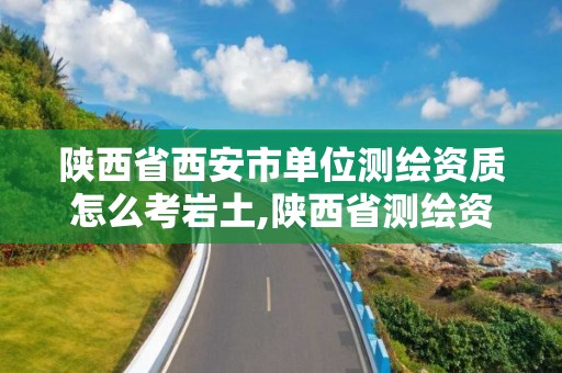 陕西省西安市单位测绘资质怎么考岩土,陕西省测绘资质申请材料。