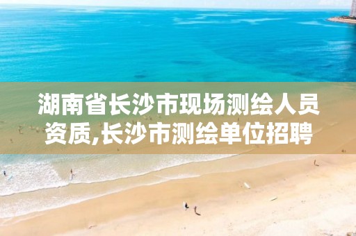 湖南省长沙市现场测绘人员资质,长沙市测绘单位招聘