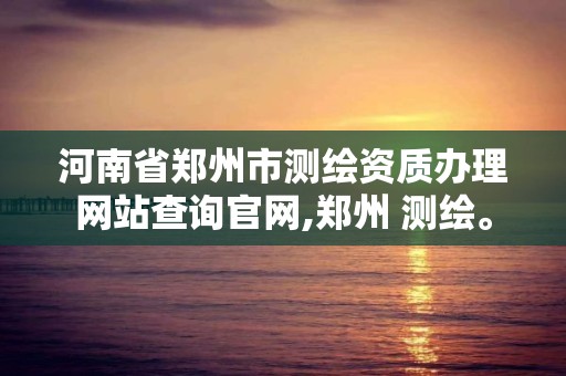 河南省郑州市测绘资质办理网站查询官网,郑州 测绘。