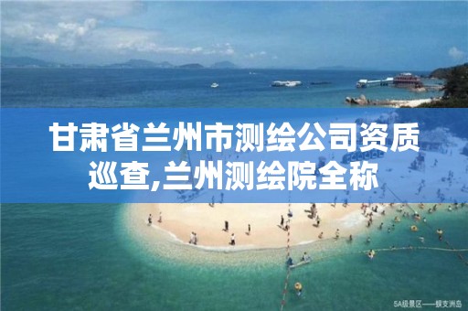 甘肃省兰州市测绘公司资质巡查,兰州测绘院全称