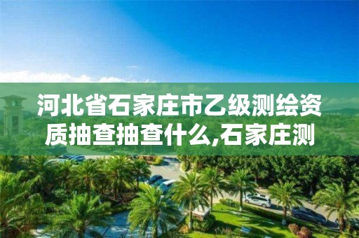 河北省石家庄市乙级测绘资质抽查抽查什么,石家庄测绘单位