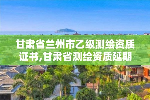 甘肃省兰州市乙级测绘资质证书,甘肃省测绘资质延期公告