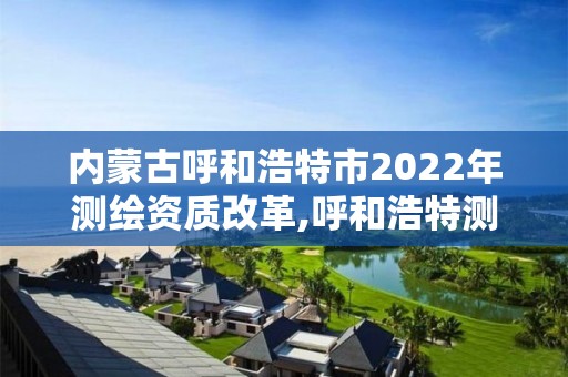 内蒙古呼和浩特市2022年测绘资质改革,呼和浩特测绘公司招聘