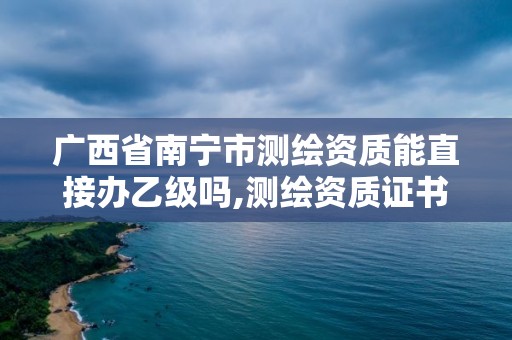 广西省南宁市测绘资质能直接办乙级吗,测绘资质证书乙级。