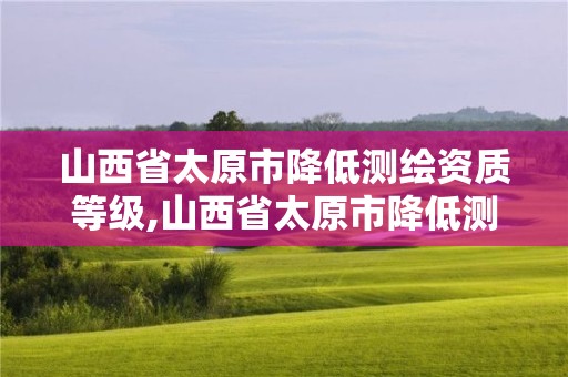 山西省太原市降低测绘资质等级,山西省太原市降低测绘资质等级的公告