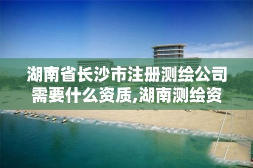 湖南省长沙市注册测绘公司需要什么资质,湖南测绘资质办理。