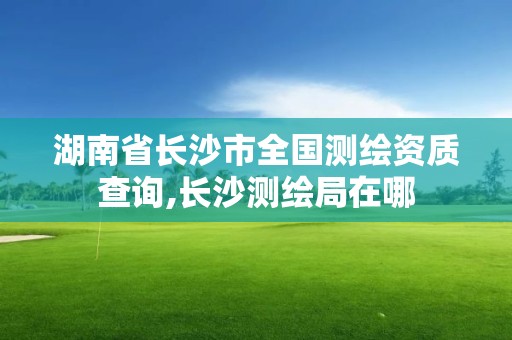 湖南省长沙市全国测绘资质查询,长沙测绘局在哪