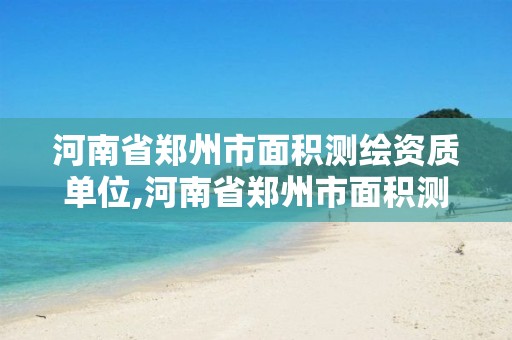 河南省郑州市面积测绘资质单位,河南省郑州市面积测绘资质单位有几个