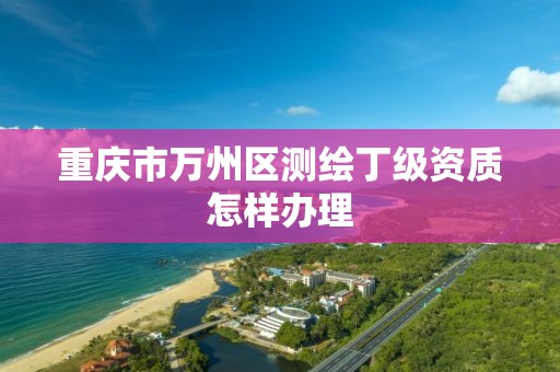 重庆市万州区测绘丁级资质怎样办理