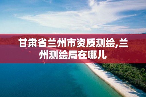 甘肃省兰州市资质测绘,兰州测绘局在哪儿