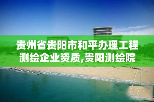 贵州省贵阳市和平办理工程测绘企业资质,贵阳测绘院是什么单位。