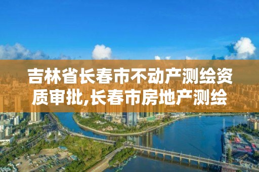 吉林省长春市不动产测绘资质审批,长春市房地产测绘有限公司