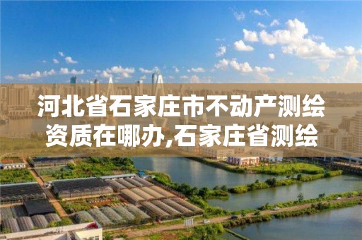 河北省石家庄市不动产测绘资质在哪办,石家庄省测绘局西地块。