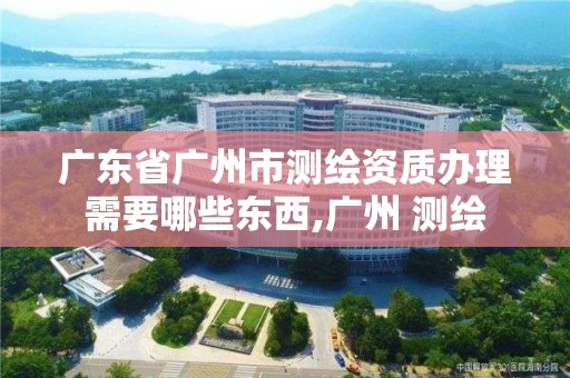 广东省广州市测绘资质办理需要哪些东西,广州 测绘