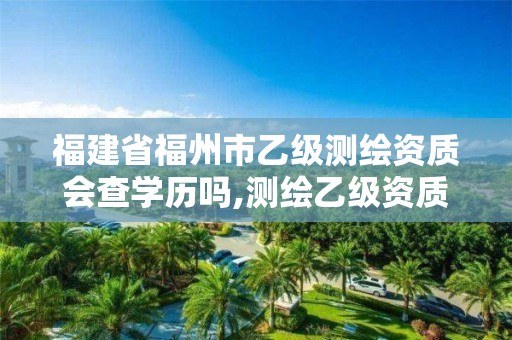 福建省福州市乙级测绘资质会查学历吗,测绘乙级资质业务范围。