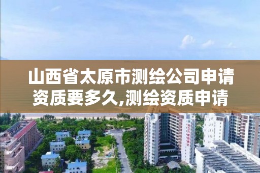 山西省太原市测绘公司申请资质要多久,测绘资质申请条件。