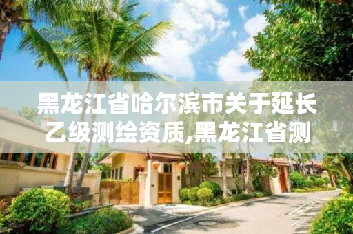 黑龙江省哈尔滨市关于延长乙级测绘资质,黑龙江省测绘资质延期通知