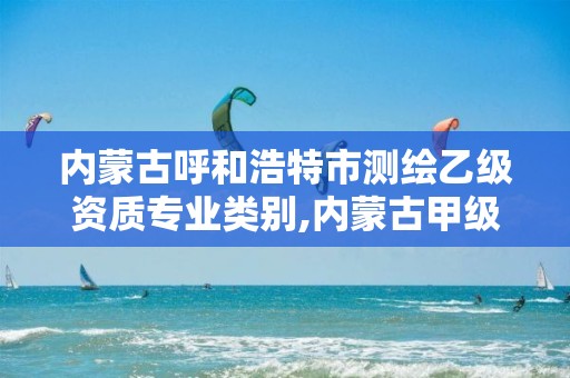 内蒙古呼和浩特市测绘乙级资质专业类别,内蒙古甲级测绘资质单位