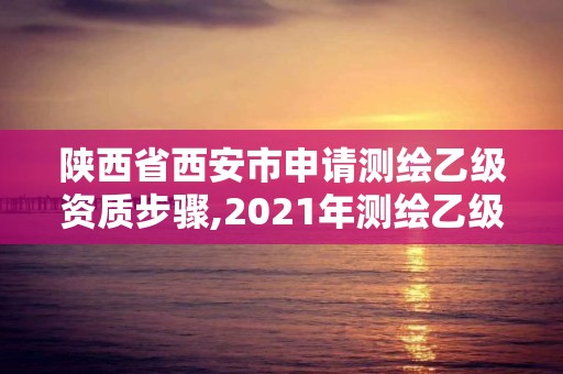 陕西省西安市申请测绘乙级资质步骤,2021年测绘乙级资质申报条件