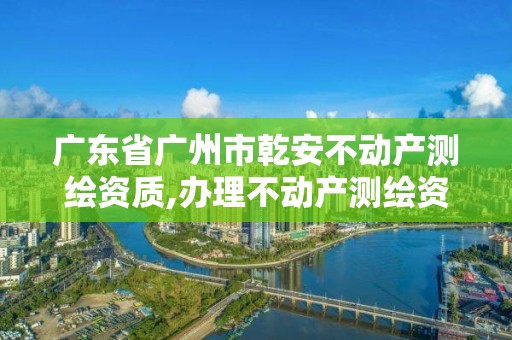 广东省广州市乾安不动产测绘资质,办理不动产测绘资质需要什么条件