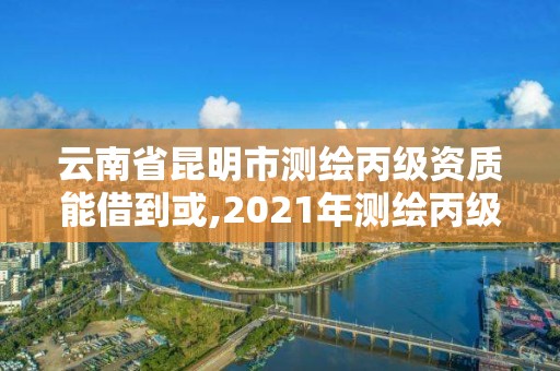 云南省昆明市测绘丙级资质能借到或,2021年测绘丙级资质申报条件