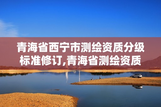 青海省西宁市测绘资质分级标准修订,青海省测绘资质延期公告