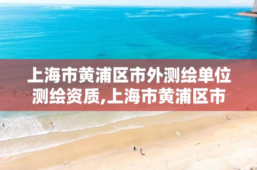 上海市黄浦区市外测绘单位测绘资质,上海市黄浦区市外测绘单位测绘资质公示