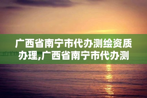 广西省南宁市代办测绘资质办理,广西省南宁市代办测绘资质办理地点